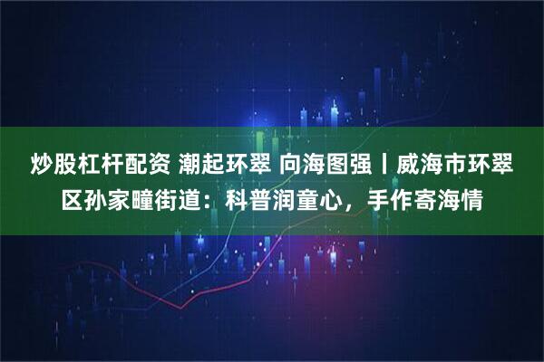 炒股杠杆配资 潮起环翠 向海图强丨威海市环翠区孙家疃街道：科普润童心，手作寄海情