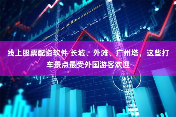 线上股票配资软件 长城、外滩、广州塔，这些打车景点最受外国游客欢迎