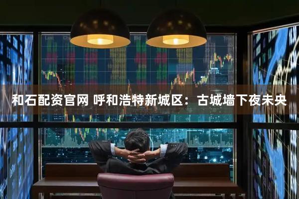和石配资官网 呼和浩特新城区：古城墙下夜未央