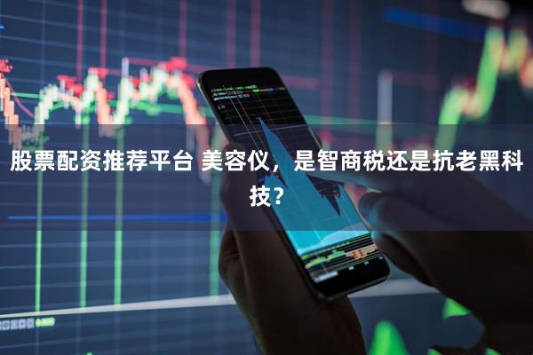股票配资推荐平台 美容仪，是智商税还是抗老黑科技？