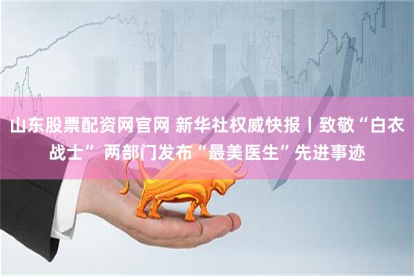 山东股票配资网官网 新华社权威快报丨致敬“白衣战士” 两部门发布“最美医生”先进事迹
